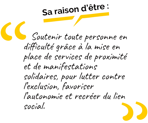 Soutenir toute personne en difficulté grâce à la mise en place de services de proximité et de manifestations solidaires, pour lutter contre l’exclusion, favoriser l’autonomie et recréer du lien social. 